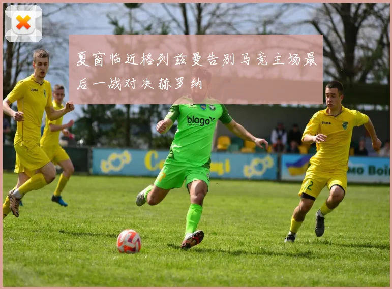 夏窗临近格列兹曼告别马竞主场最后一战对决赫罗纳