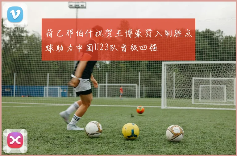 荷乙邓伯什祝贺王博豪罚入制胜点球助力中国U23队晋级四强