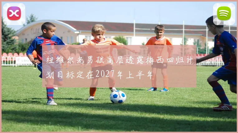 纽维尔老男孩高层透露梅西回归计划目标定在2027年上半年