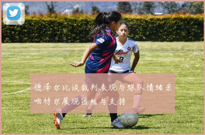 德泽尔比谈裁判表现与球队情绪亲吻特尔展现团结与支持