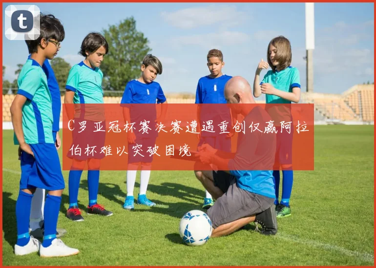 C罗亚冠杯赛决赛遭遇重创仅赢阿拉伯杯难以突破困境
