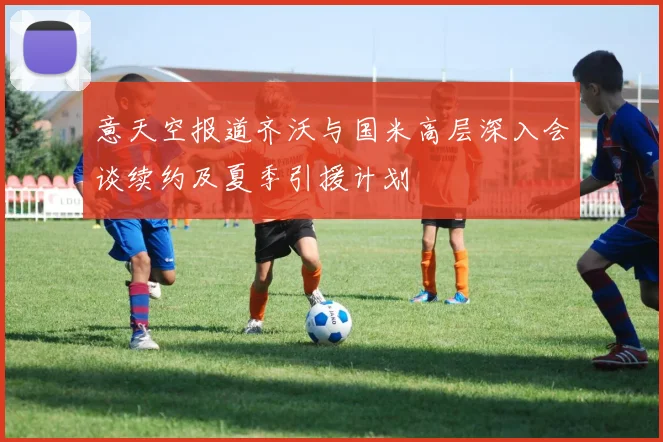 意天空报道齐沃与国米高层深入会谈续约及夏季引援计划