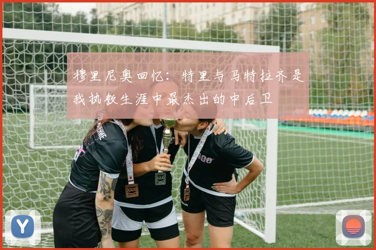 穆里尼奥回忆：特里与马特拉齐是我执教生涯中最杰出的中后卫